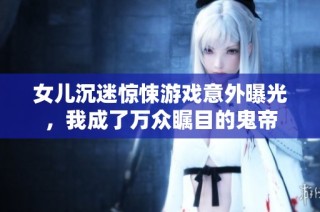 女儿沉迷惊悚游戏意外曝光，我成了万众瞩目的鬼帝