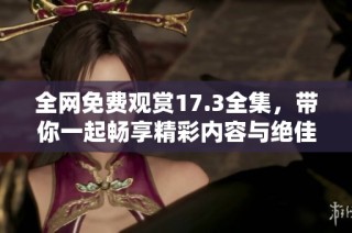 全网免费观赏17.3全集，带你一起畅享精彩内容与绝佳体验