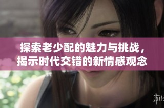 探索老少配的魅力与挑战，揭示时代交错的新情感观念