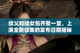 续父和续女包齐聚一堂，上演全新续集的发布日期揭秘