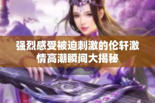 强烈感受被迫刺激的伦轩激情高潮瞬间大揭秘
