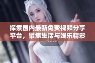 探索国内最新免费视频分享平台，聚焦生活与娱乐精彩内容