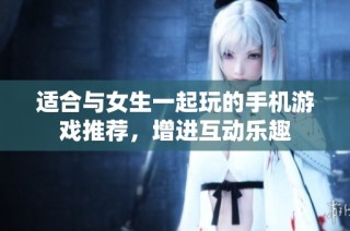 适合与女生一起玩的手机游戏推荐，增进互动乐趣