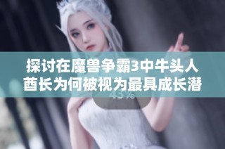 探讨在魔兽争霸3中牛头人酋长为何被视为最具成长潜力的英雄