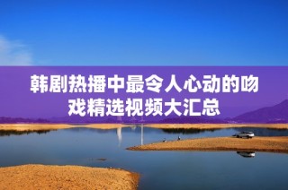 韩剧热播中最令人心动的吻戏精选视频大汇总