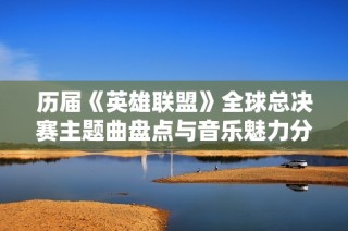 历届《英雄联盟》全球总决赛主题曲盘点与音乐魅力分析