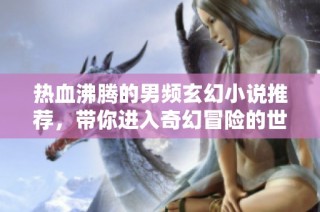 热血沸腾的男频玄幻小说推荐，带你进入奇幻冒险的世界