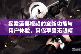 探索蓝莓视频的全新功能与用户体验，带你享受无限精彩内容