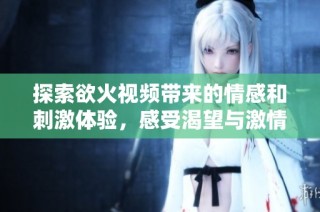 探索欲火视频带来的情感和刺激体验，感受渴望与激情的碰撞。