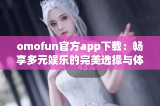 omofun官方app下载：畅享多元娱乐的完美选择与体验