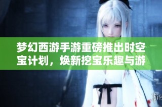 梦幻西游手游重磅推出时空宝计划，焕新挖宝乐趣与游戏体验