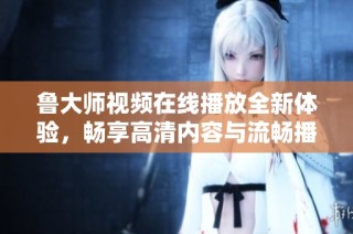 鲁大师视频在线播放全新体验，畅享高清内容与流畅播放服务