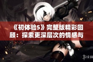 《初体验5》完整版精彩回顾：探索更深层次的情感与人生的旅程