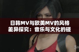 日韩MV与欧美MV的风格差异探究：音乐与文化的碰撞与融合