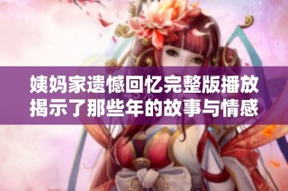 姨妈家遗憾回忆完整版播放揭示了那些年的故事与情感纠葛