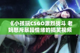 《小孩玩CSGO激烈战斗 老妈怒斥暴躁情绪的搞笑视频》