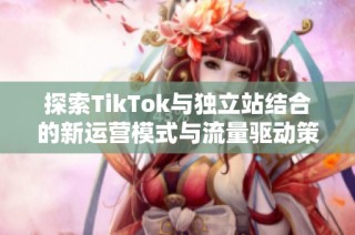 探索TikTok与独立站结合的新运营模式与流量驱动策略