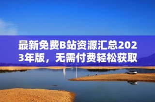 最新免费B站资源汇总2023年版，无需付费轻松获取
