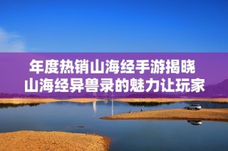 年度热销山海经手游揭晓 山海经异兽录的魅力让玩家们无法抗拒