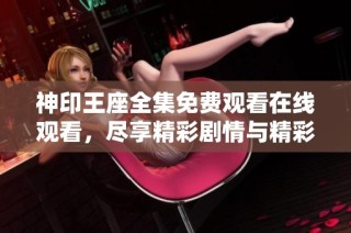 神印王座全集免费观看在线观看，尽享精彩剧情与精彩角色体验