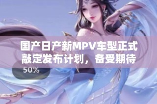 国产日产新MPV车型正式敲定发布计划，备受期待