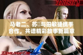 马老二、苏玥与田敏捷携手合作，共谱精彩故事新篇章
