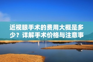 近视眼手术的费用大概是多少？详解手术价格与注意事项