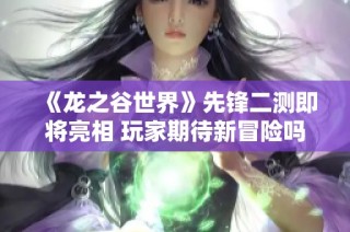 《龙之谷世界》先锋二测即将亮相 玩家期待新冒险吗