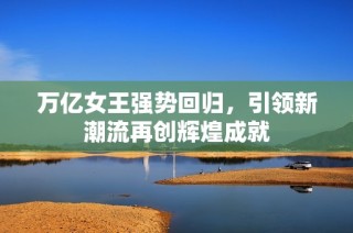 万亿女王强势回归，引领新潮流再创辉煌成就