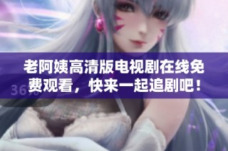 老阿姨高清版电视剧在线免费观看，快来一起追剧吧！