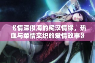 《情深似海的糙汉情缘，热血与柔情交织的爱情故事》