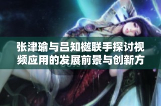 张津瑜与吕知樾联手探讨视频应用的发展前景与创新方向