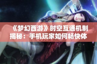 《梦幻西游》时空互通机制揭秘：手机玩家如何畅快体验游戏新篇章