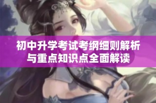初中升学考试考纲细则解析与重点知识点全面解读