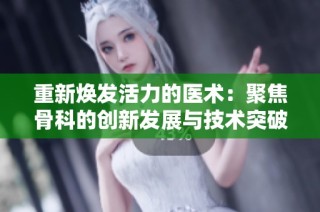 重新焕发活力的医术：聚焦骨科的创新发展与技术突破