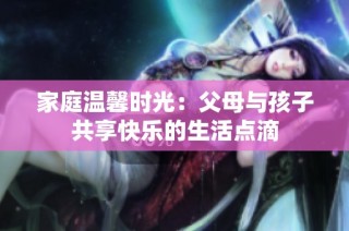 家庭温馨时光：父母与孩子共享快乐的生活点滴