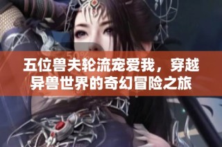 五位兽夫轮流宠爱我，穿越异兽世界的奇幻冒险之旅