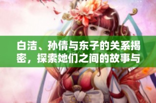 白洁、孙倩与东子的关系揭密，探索她们之间的故事与情感纽带