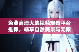 免费高清大地视频观看平台推荐，畅享自然美景与无限精彩
