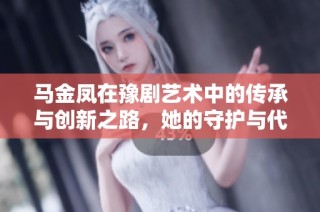 马金凤在豫剧艺术中的传承与创新之路，她的守护与代言作用探析
