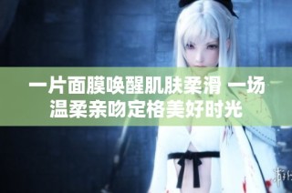 一片面膜唤醒肌肤柔滑 一场温柔亲吻定格美好时光