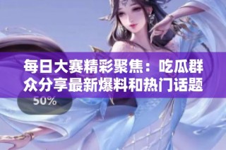每日大赛精彩聚焦：吃瓜群众分享最新爆料和热门话题全在这里