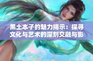 黑土本子的魅力揭示：探寻文化与艺术的深刻交融与影响