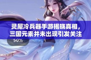 灵犀冷兵器手游揭晓真相，三国元素并未出现引发关注