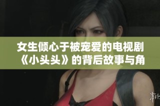 女生倾心于被宠爱的电视剧《小头头》的背后故事与角色分析