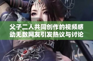 父子二人共同创作的视频感动无数网友引发热议与讨论