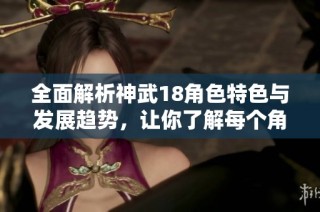 全面解析神武18角色特色与发展趋势，让你了解每个角色的独特魅力与玩法