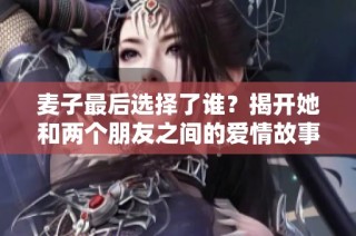 麦子最后选择了谁？揭开她和两个朋友之间的爱情故事
