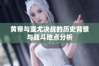 黄帝与蚩尤决战的历史背景与战斗地点分析