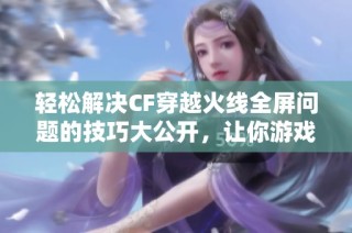 轻松解决CF穿越火线全屏问题的技巧大公开，让你游戏无忧畅享精彩时刻